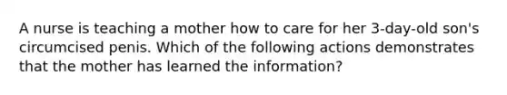 A nurse is teaching a mother how to care for her 3-day-old son's circumcised penis. Which of the following actions demonstrates that the mother has learned the information?