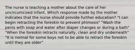 The nurse is teaching a mother about the care of her uncircumcised infant. Which response made by the mother indicates that the nurse should provide further education? "I can begin retracting the foreskin to prevent phimosis" "Wash the penis with soap and water after diaper changes or during a bath" "When the foreskin retracts naturally, clean and dry underneath" "It is normal for some boys not to be able to retract the foreskin until they are older"