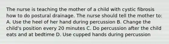 The nurse is teaching the mother of a child with cystic fibrosis how to do postural drainage. The nurse should tell the mother to: A. Use the heel of her hand during percussion B. Change the child's position every 20 minutes C. Do percussion after the child eats and at bedtime D. Use cupped hands during percussion