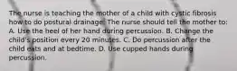 The nurse is teaching the mother of a child with cystic fibrosis how to do postural drainage. The nurse should tell the mother to: A. Use the heel of her hand during percussion. B. Change the child's position every 20 minutes. C. Do percussion after the child eats and at bedtime. D. Use cupped hands during percussion.