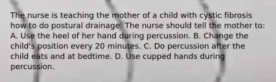 The nurse is teaching the mother of a child with cystic fibrosis how to do postural drainage. The nurse should tell the mother to: A. Use the heel of her hand during percussion. B. Change the child's position every 20 minutes. C. Do percussion after the child eats and at bedtime. D. Use cupped hands during percussion.