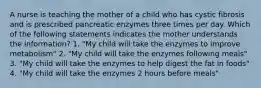 A nurse is teaching the mother of a child who has cystic fibrosis and is prescribed pancreatic enzymes three times per day. Which of the following statements indicates the mother understands the information? 1. "My child will take the enzymes to improve metabolism" 2. "My child will take the enzymes following meals" 3. "My child will take the enzymes to help digest the fat in foods" 4. "My child will take the enzymes 2 hours before meals"