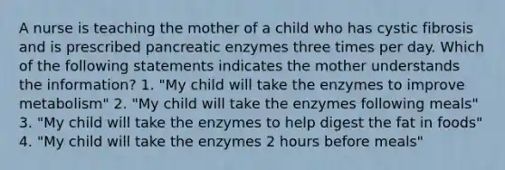 A nurse is teaching the mother of a child who has cystic fibrosis and is prescribed pancreatic enzymes three times per day. Which of the following statements indicates the mother understands the information? 1. "My child will take the enzymes to improve metabolism" 2. "My child will take the enzymes following meals" 3. "My child will take the enzymes to help digest the fat in foods" 4. "My child will take the enzymes 2 hours before meals"