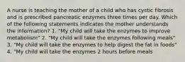 A nurse is teaching the mother of a child who has cystic fibrosis and is prescribed pancreatic enzymes three times per day. Which of the following statements indicates the mother understands the information? 1. "My child will take the enzymes to improve metabolism" 2. "My child will take the enzymes following meals" 3. "My child will take the enzymes to help digest the fat in foods" 4. "My child will take the enzymes 2 hours before meals