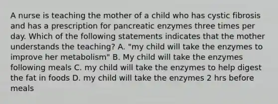 A nurse is teaching the mother of a child who has cystic fibrosis and has a prescription for pancreatic enzymes three times per day. Which of the following statements indicates that the mother understands the teaching? A. "my child will take the enzymes to improve her metabolism" B. My child will take the enzymes following meals C. my child will take the enzymes to help digest the fat in foods D. my child will take the enzymes 2 hrs before meals