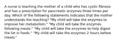 A nurse is teaching the mother of a child who has cystic fibrosis and has a prescription for pancreatic enzymes three times per day. Which of the following statements indicates that the mother understands the teaching? "My child will take the enzymes to improve her metabolism." "My child will take the enzymes following meals." "My child will take the enzymes to help digest the fat in foods." "My child will take the enzymes 2 hours before meals."