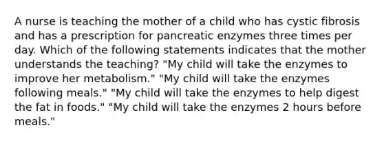 A nurse is teaching the mother of a child who has cystic fibrosis and has a prescription for pancreatic enzymes three times per day. Which of the following statements indicates that the mother understands the teaching? "My child will take the enzymes to improve her metabolism." "My child will take the enzymes following meals." "My child will take the enzymes to help digest the fat in foods." "My child will take the enzymes 2 hours before meals."