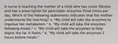 A nurse is teaching the mother of a child who has cystic fibrosis and has a prescription for pancreatic enzymes three times per day. Which of the following statements indicates that the mother understands the teaching? a. "My child will take the enzymes to improve her metabolism." b. "My child will take the enzymes following meals." c. "My child will take the enzymes to help digest the fat in foods." d. "My child will take the enzymes 2 hours before meals."