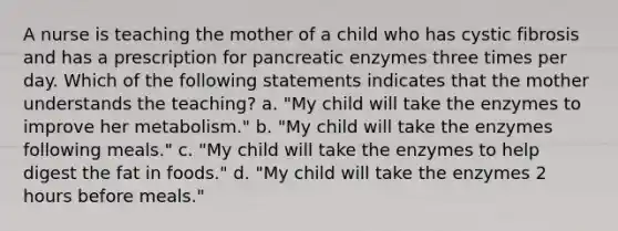 A nurse is teaching the mother of a child who has cystic fibrosis and has a prescription for pancreatic enzymes three times per day. Which of the following statements indicates that the mother understands the teaching? a. "My child will take the enzymes to improve her metabolism." b. "My child will take the enzymes following meals." c. "My child will take the enzymes to help digest the fat in foods." d. "My child will take the enzymes 2 hours before meals."