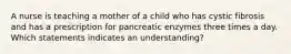 A nurse is teaching a mother of a child who has cystic fibrosis and has a prescription for pancreatic enzymes three times a day. Which statements indicates an understanding?