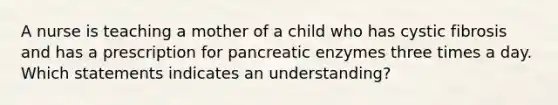 A nurse is teaching a mother of a child who has cystic fibrosis and has a prescription for pancreatic enzymes three times a day. Which statements indicates an understanding?