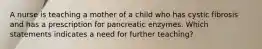 A nurse is teaching a mother of a child who has cystic fibrosis and has a prescription for pancreatic enzymes. Which statements indicates a need for further teaching?