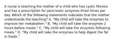 A nurse is teaching the mother of a child who has cystic fibrosis and has a prescription for pancreatic enzymes three times per day. Which of the following statements indicates that the mother understands the teaching? A. "My child will take the enzymes to improve her metabolism." B. "My child will take the enzymes 2 hours before meals." C. "My child will take the enzymes following meals." D. "My child will take the enzymes to help digest the fat in foods."