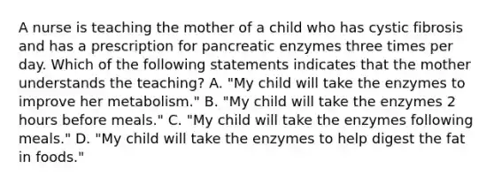 A nurse is teaching the mother of a child who has cystic fibrosis and has a prescription for pancreatic enzymes three times per day. Which of the following statements indicates that the mother understands the teaching? A. "My child will take the enzymes to improve her metabolism." B. "My child will take the enzymes 2 hours before meals." C. "My child will take the enzymes following meals." D. "My child will take the enzymes to help digest the fat in foods."