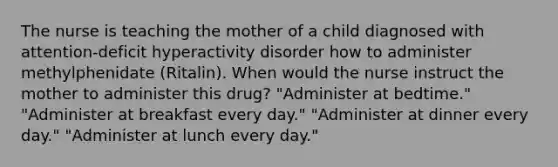 The nurse is teaching the mother of a child diagnosed with attention-deficit hyperactivity disorder how to administer methylphenidate (Ritalin). When would the nurse instruct the mother to administer this drug? "Administer at bedtime." "Administer at breakfast every day." "Administer at dinner every day." "Administer at lunch every day."