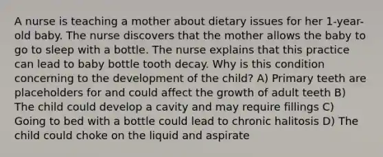 A nurse is teaching a mother about dietary issues for her 1-year-old baby. The nurse discovers that the mother allows the baby to go to sleep with a bottle. The nurse explains that this practice can lead to baby bottle tooth decay. Why is this condition concerning to the development of the child? A) Primary teeth are placeholders for and could affect the growth of adult teeth B) The child could develop a cavity and may require fillings C) Going to bed with a bottle could lead to chronic halitosis D) The child could choke on the liquid and aspirate