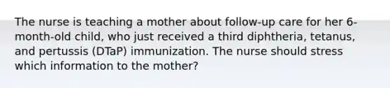 The nurse is teaching a mother about follow-up care for her 6-month-old child, who just received a third diphtheria, tetanus, and pertussis (DTaP) immunization. The nurse should stress which information to the mother?