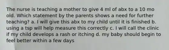 The nurse is teaching a mother to give 4 ml of abx to a 10 mo old. Which statement by the parents shows a need for further teaching? a. I will give this abx to my child until it is finished b. using a tsp will help measure this correctly c. I will call the clinic if my child develops a rash or itching d. my baby should begin to feel better within a few days