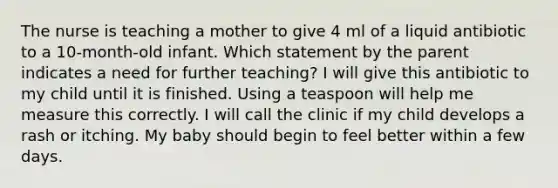 The nurse is teaching a mother to give 4 ml of a liquid antibiotic to a 10-month-old infant. Which statement by the parent indicates a need for further teaching? I will give this antibiotic to my child until it is finished. Using a teaspoon will help me measure this correctly. I will call the clinic if my child develops a rash or itching. My baby should begin to feel better within a few days.