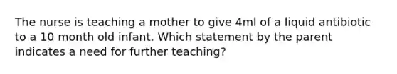 The nurse is teaching a mother to give 4ml of a liquid antibiotic to a 10 month old infant. Which statement by the parent indicates a need for further teaching?