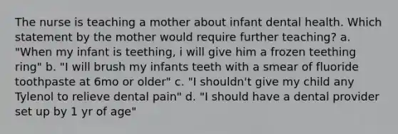 The nurse is teaching a mother about infant dental health. Which statement by the mother would require further teaching? a. "When my infant is teething, i will give him a frozen teething ring" b. "I will brush my infants teeth with a smear of fluoride toothpaste at 6mo or older" c. "I shouldn't give my child any Tylenol to relieve dental pain" d. "I should have a dental provider set up by 1 yr of age"