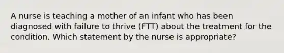 A nurse is teaching a mother of an infant who has been diagnosed with failure to thrive (FTT) about the treatment for the condition. Which statement by the nurse is appropriate?