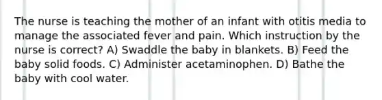 The nurse is teaching the mother of an infant with otitis media to manage the associated fever and pain. Which instruction by the nurse is correct? A) Swaddle the baby in blankets. B) Feed the baby solid foods. C) Administer acetaminophen. D) Bathe the baby with cool water.