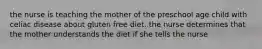 the nurse is teaching the mother of the preschool age child with celiac disease about gluten free diet. the nurse determines that the mother understands the diet if she tells the nurse