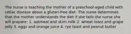 The nurse is teaching the mother of a preschool-aged child with celiac disease about a gluten-free diet. The nurse determines that the mother understands the diet if she tells the nurse she will prepare: 1. oatmeal and skim milk 2. wheat toast and grape jelly 3. eggs and orange juice 4. rye toast and peanut butter