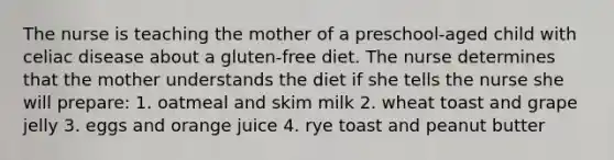 The nurse is teaching the mother of a preschool-aged child with celiac disease about a gluten-free diet. The nurse determines that the mother understands the diet if she tells the nurse she will prepare: 1. oatmeal and skim milk 2. wheat toast and grape jelly 3. eggs and orange juice 4. rye toast and peanut butter