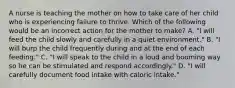 A nurse is teaching the mother on how to take care of her child who is experiencing failure to thrive. Which of the following would be an incorrect action for the mother to make? A. "I will feed the child slowly and carefully in a quiet environment." B. "I will burp the child frequently during and at the end of each feeding." C. "I will speak to the child in a loud and booming way so he can be stimulated and respond accordingly." D. "I will carefully document food intake with caloric intake."