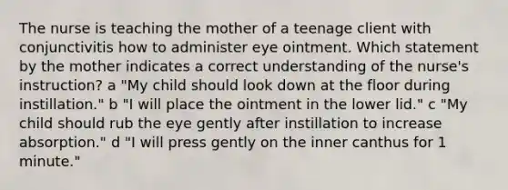 The nurse is teaching the mother of a teenage client with conjunctivitis how to administer eye ointment. Which statement by the mother indicates a correct understanding of the nurse's instruction? a "My child should look down at the floor during instillation." b "I will place the ointment in the lower lid." c "My child should rub the eye gently after instillation to increase absorption." d "I will press gently on the inner canthus for 1 minute."