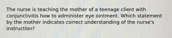 The nurse is teaching the mother of a teenage client with conjunctivitis how to administer eye ointment. Which statement by the mother indicates correct understanding of the nurse's instruction?