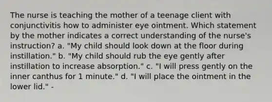 The nurse is teaching the mother of a teenage client with conjunctivitis how to administer eye ointment. Which statement by the mother indicates a correct understanding of the nurse's instruction? a. "My child should look down at the floor during instillation." b. "My child should rub the eye gently after instillation to increase absorption." c. "I will press gently on the inner canthus for 1 minute." d. "I will place the ointment in the lower lid." -