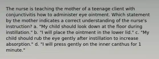 The nurse is teaching the mother of a teenage client with conjunctivitis how to administer eye ointment. Which statement by the mother indicates a correct understanding of the nurse's instruction? a. "My child should look down at the floor during instillation." b. "I will place the ointment in the lower lid." c. "My child should rub the eye gently after instillation to increase absorption." d. "I will press gently on the inner canthus for 1 minute."