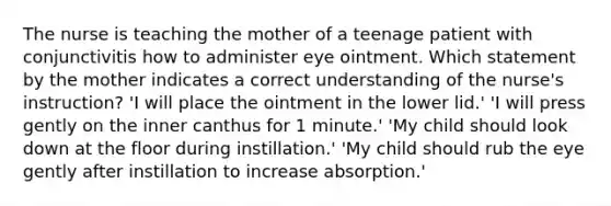 The nurse is teaching the mother of a teenage patient with conjunctivitis how to administer eye ointment. Which statement by the mother indicates a correct understanding of the nurse's instruction? 'I will place the ointment in the lower lid.' 'I will press gently on the inner canthus for 1 minute.' 'My child should look down at the floor during instillation.' 'My child should rub the eye gently after instillation to increase absorption.'