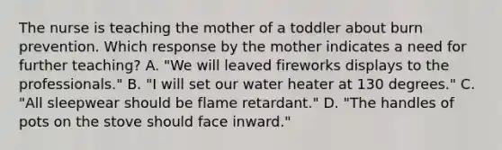 The nurse is teaching the mother of a toddler about burn prevention. Which response by the mother indicates a need for further teaching? A. "We will leaved fireworks displays to the professionals." B. "I will set our water heater at 130 degrees." C. "All sleepwear should be flame retardant." D. "The handles of pots on the stove should face inward."