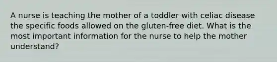 A nurse is teaching the mother of a toddler with celiac disease the specific foods allowed on the gluten-free diet. What is the most important information for the nurse to help the mother understand?