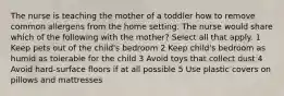 The nurse is teaching the mother of a toddler how to remove common allergens from the home setting. The nurse would share which of the following with the mother? Select all that apply. 1 Keep pets out of the child's bedroom 2 Keep child's bedroom as humid as tolerable for the child 3 Avoid toys that collect dust 4 Avoid hard-surface floors if at all possible 5 Use plastic covers on pillows and mattresses