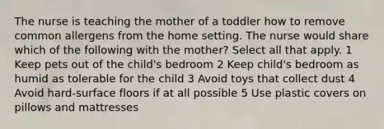 The nurse is teaching the mother of a toddler how to remove common allergens from the home setting. The nurse would share which of the following with the mother? Select all that apply. 1 Keep pets out of the child's bedroom 2 Keep child's bedroom as humid as tolerable for the child 3 Avoid toys that collect dust 4 Avoid hard-surface floors if at all possible 5 Use plastic covers on pillows and mattresses