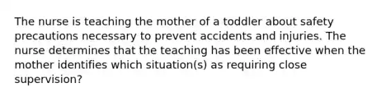 The nurse is teaching the mother of a toddler about safety precautions necessary to prevent accidents and injuries. The nurse determines that the teaching has been effective when the mother identifies which situation(s) as requiring close supervision?