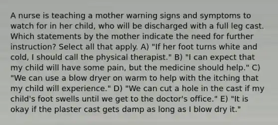 A nurse is teaching a mother warning signs and symptoms to watch for in her child, who will be discharged with a full leg cast. Which statements by the mother indicate the need for further instruction? Select all that apply. A) "If her foot turns white and cold, I should call the physical therapist." B) "I can expect that my child will have some pain, but the medicine should help." C) "We can use a blow dryer on warm to help with the itching that my child will experience." D) "We can cut a hole in the cast if my child's foot swells until we get to the doctor's office." E) "It is okay if the plaster cast gets damp as long as I blow dry it."