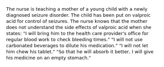 The nurse is teaching a mother of a young child with a newly diagnosed seizure disorder. The child has been put on valproic acid for control of seizures. The nurse knows that the mother does not understand the side effects of valproic acid when she​ states: ​"I will bring him to the health care​ provider's office for regular blood work to check bleeding​ times." ​"I will not use carbonated beverages to dilute his​ medication." ​"I will not let him chew his​ tablet." ​"So that he will absorb it​ better, I will give his medicine on an empty​ stomach."