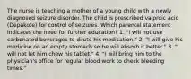 The nurse is teaching a mother of a young child with a newly diagnosed seizure disorder. The child is prescribed valproic acid (Depakote) for control of seizures. Which parental statement indicates the need for further education? 1. "I will not use carbonated beverages to dilute his medication." 2. "I will give his medicine on an empty stomach so he will absorb it better." 3. "I will not let him chew his tablet." 4. "I will bring him to the physician's office for regular blood work to check bleeding times."