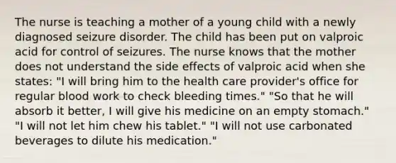 The nurse is teaching a mother of a young child with a newly diagnosed seizure disorder. The child has been put on valproic acid for control of seizures. The nurse knows that the mother does not understand the side effects of valproic acid when she​ states: ​"I will bring him to the health care​ provider's office for regular blood work to check bleeding​ times." ​"So that he will absorb it​ better, I will give his medicine on an empty​ stomach." ​"I will not let him chew his​ tablet." ​"I will not use carbonated beverages to dilute his​ medication."