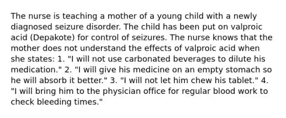 The nurse is teaching a mother of a young child with a newly diagnosed seizure disorder. The child has been put on valproic acid (Depakote) for control of seizures. The nurse knows that the mother does not understand the effects of valproic acid when she states: 1. "I will not use carbonated beverages to dilute his medication." 2. "I will give his medicine on an empty stomach so he will absorb it better." 3. "I will not let him chew his tablet." 4. "I will bring him to the physician office for regular blood work to check bleeding times."