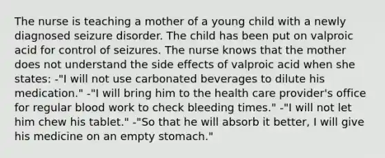 The nurse is teaching a mother of a young child with a newly diagnosed seizure disorder. The child has been put on valproic acid for control of seizures. The nurse knows that the mother does not understand the side effects of valproic acid when she​ states: -"I will not use carbonated beverages to dilute his​ medication." ​-"I will bring him to the health care​ provider's office for regular blood work to check bleeding​ times." ​-"I will not let him chew his​ tablet." ​-"So that he will absorb it​ better, I will give his medicine on an empty​ stomach."