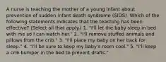 A nurse is teaching the mother of a young infant about prevention of sudden infant death syndrome (SIDS). Which of the following statements indicates that the teaching has been effective? (Select all that apply.) 1. "I'll let the baby sleep in bed with me so I can watch her." 2. "I'll remove stuffed animals and pillows from the crib." 3. "I'll place my baby on her back for sleep." 4. "I'll be sure to keep my baby's room cool." 5. "I'll keep a crib bumper in the bed to prevent drafts."