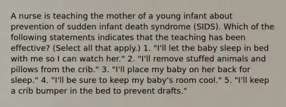 A nurse is teaching the mother of a young infant about prevention of sudden infant death syndrome (SIDS). Which of the following statements indicates that the teaching has been effective? (Select all that apply.) 1. "I'll let the baby sleep in bed with me so I can watch her." 2. "I'll remove stuffed animals and pillows from the crib." 3. "I'll place my baby on her back for sleep." 4. "I'll be sure to keep my baby's room cool." 5. "I'll keep a crib bumper in the bed to prevent drafts."