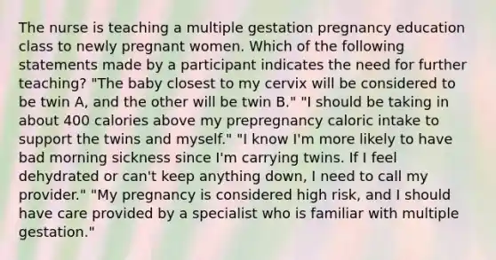 The nurse is teaching a multiple gestation pregnancy education class to newly pregnant women. Which of the following statements made by a participant indicates the need for further teaching? "The baby closest to my cervix will be considered to be twin A, and the other will be twin B." "I should be taking in about 400 calories above my prepregnancy caloric intake to support the twins and myself." "I know I'm more likely to have bad morning sickness since I'm carrying twins. If I feel dehydrated or can't keep anything down, I need to call my provider." "My pregnancy is considered high risk, and I should have care provided by a specialist who is familiar with multiple gestation."